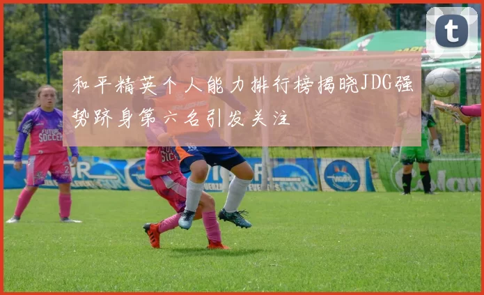 和平精英个人能力排行榜揭晓JDG强势跻身第六名引发关注