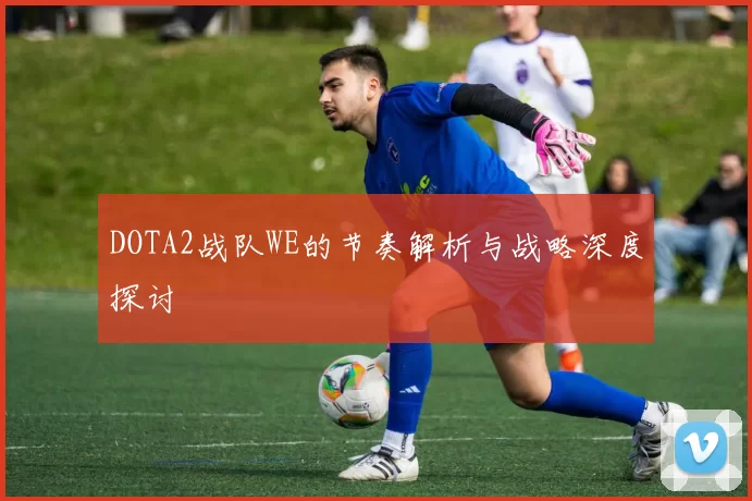 DOTA2战队WE的节奏解析与战略深度探讨
