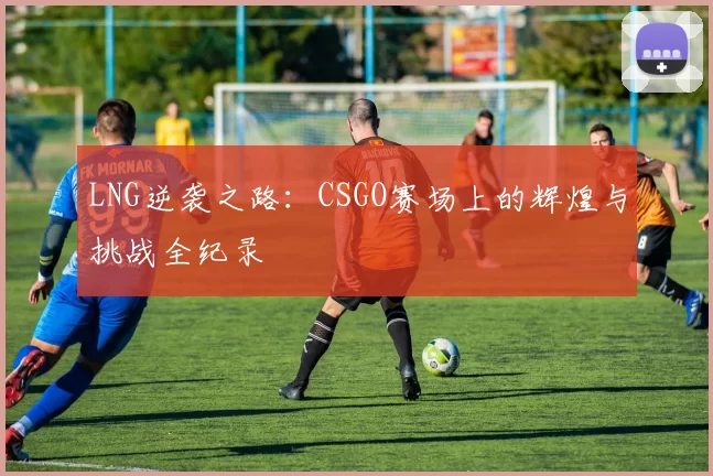 LNG逆袭之路：CSGO赛场上的辉煌与挑战全纪录