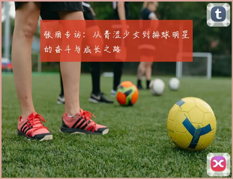 张丽专访：从青涩少女到排球明星的奋斗与成长之路