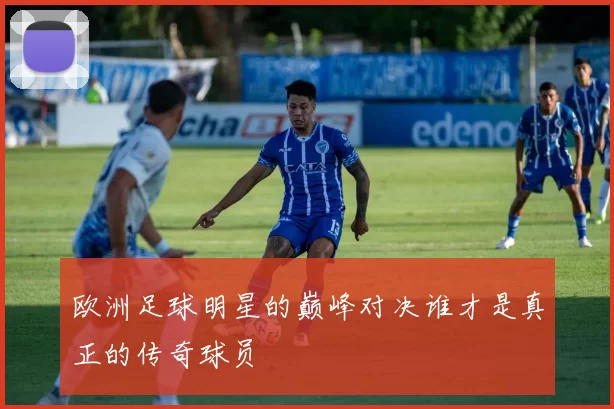 欧洲足球明星的巅峰对决谁才是真正的传奇球员
