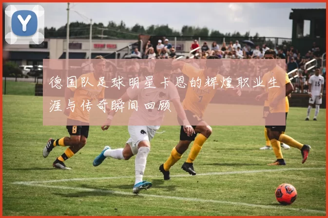 德国队足球明星卡恩的辉煌职业生涯与传奇瞬间回顾