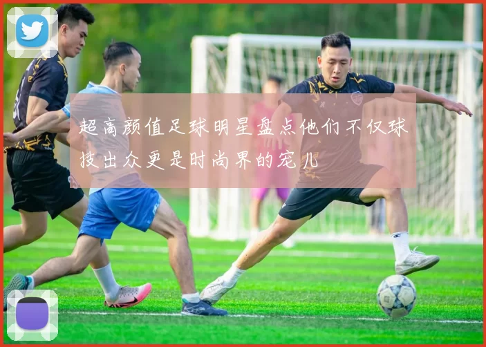 超高颜值足球明星盘点他们不仅球技出众更是时尚界的宠儿
