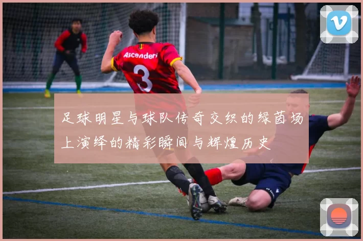 足球明星与球队传奇交织的绿茵场上演绎的精彩瞬间与辉煌历史