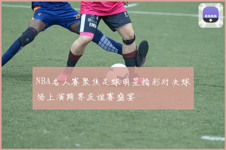 NBA名人赛聚焦足球明星精彩对决球场上演跨界友谊赛盛宴