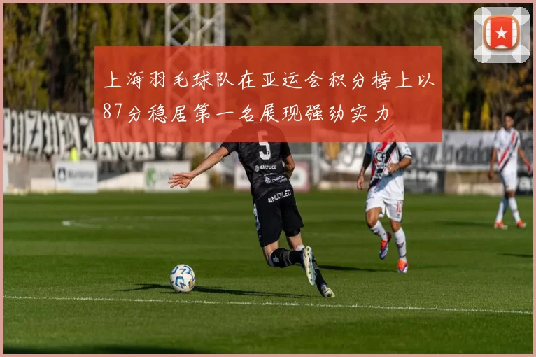 上海羽毛球队在亚运会积分榜上以87分稳居第一名展现强劲实力