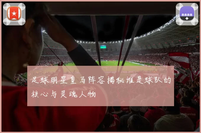 足球明星皇马阵容揭秘谁是球队的核心与灵魂人物