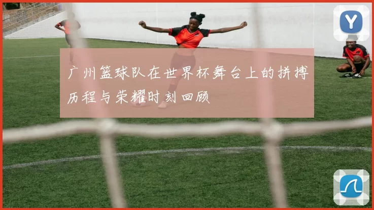 广州篮球队在世界杯舞台上的拼搏历程与荣耀时刻回顾