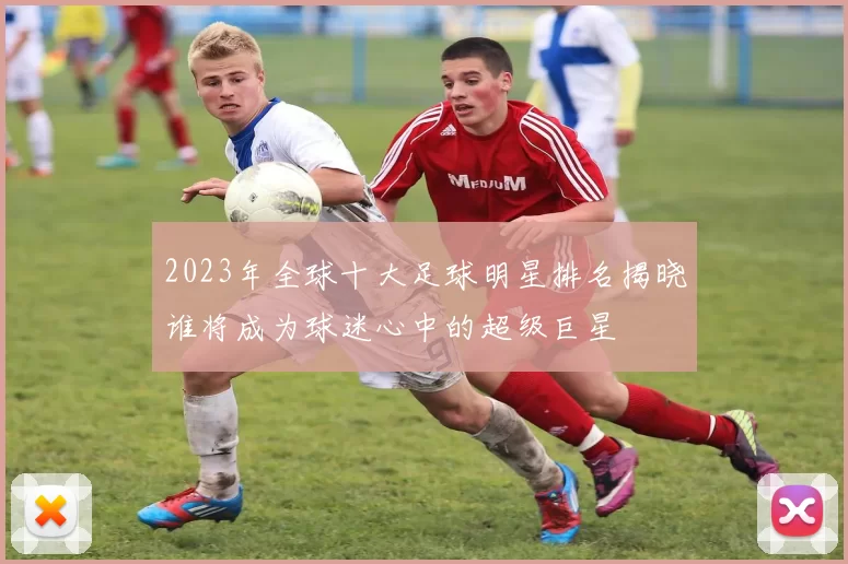 2023年全球十大足球明星排名揭晓谁将成为球迷心中的超级巨星