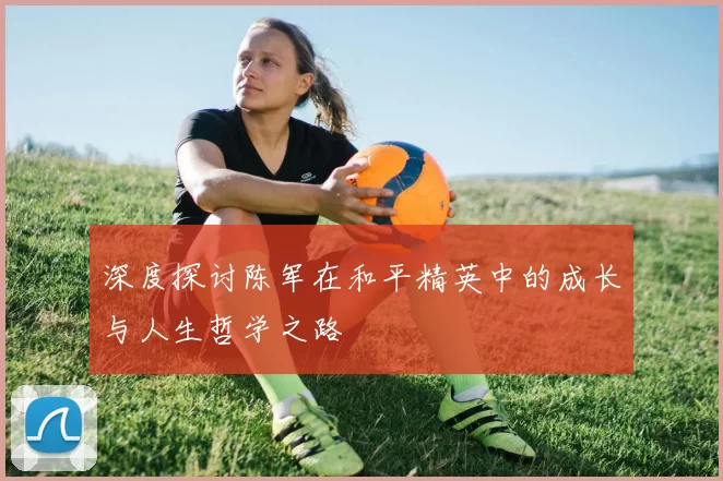深度探讨陈军在和平精英中的成长与人生哲学之路
