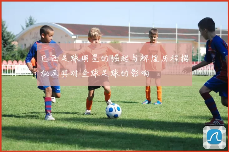 巴西足球明星的崛起与辉煌历程揭秘及其对全球足球的影响
