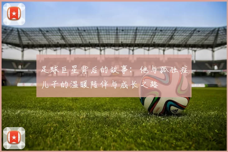 足球巨星背后的故事：他与孤独症儿子的温暖陪伴与成长之路