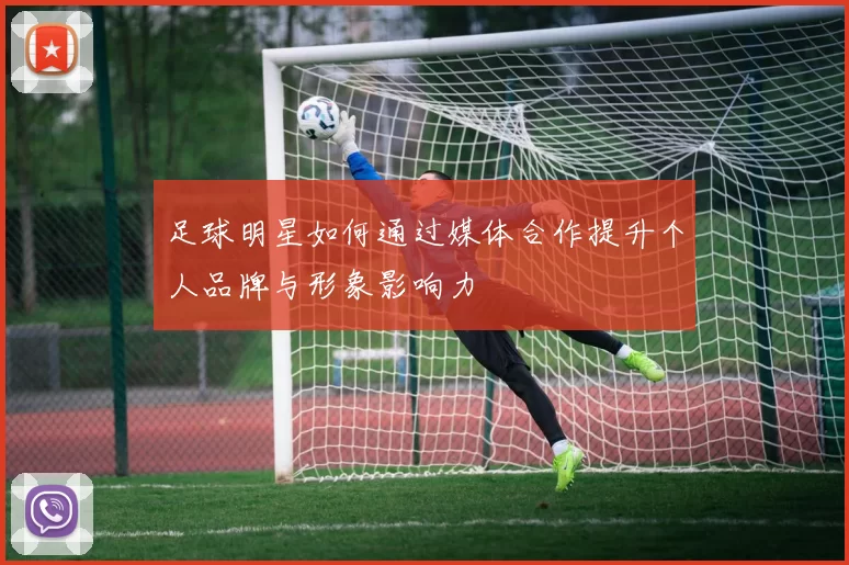 足球明星如何通过媒体合作提升个人品牌与形象影响力