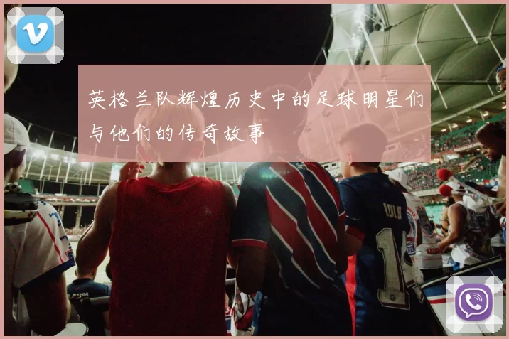 英格兰队辉煌历史中的足球明星们与他们的传奇故事