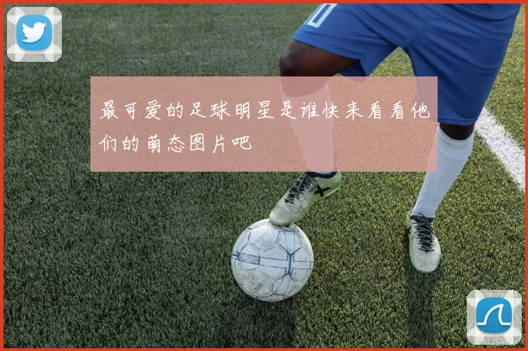 最可爱的足球明星是谁快来看看他们的萌态图片吧