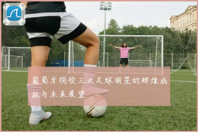 葡萄牙现役三大足球明星的辉煌成就与未来展望