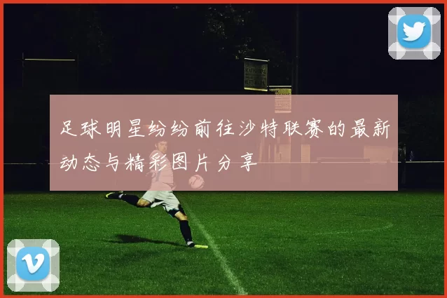 足球明星纷纷前往沙特联赛的最新动态与精彩图片分享