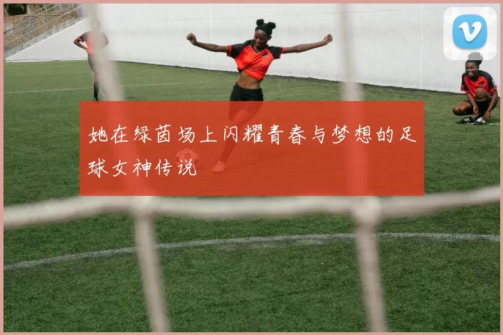 她在绿茵场上闪耀青春与梦想的足球女神传说