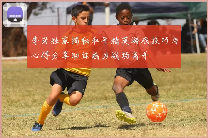 李芳独家揭秘和平精英游戏技巧与心得分享助你成为战场高手
