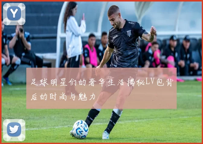 足球明星们的奢华生活揭秘LV包背后的时尚与魅力