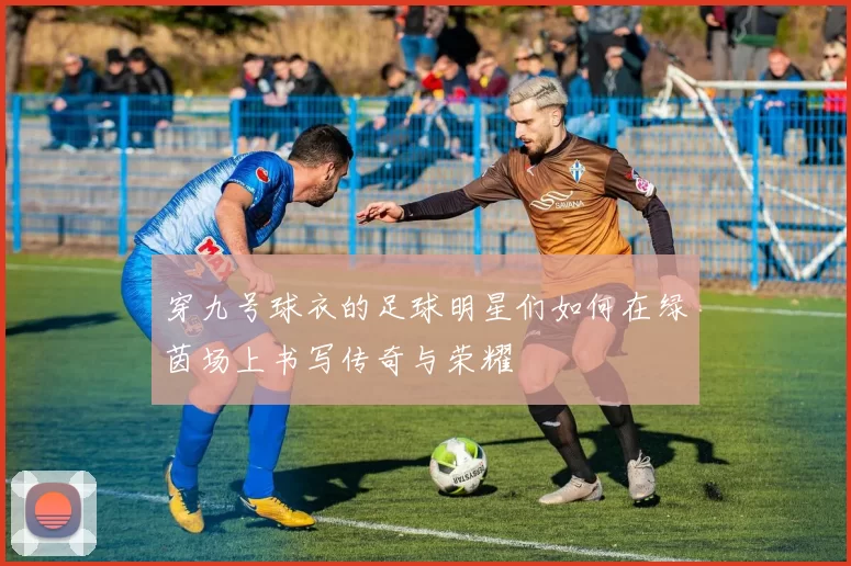 穿九号球衣的足球明星们如何在绿茵场上书写传奇与荣耀