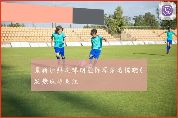 最新迪拜足球明星阵容排名揭晓引发热议与关注