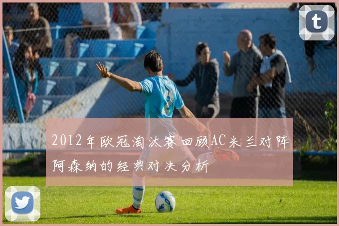 2012年欧冠淘汰赛回顾AC米兰对阵阿森纳的经典对决分析