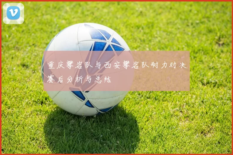 重庆攀岩队与西安攀岩队耐力对决赛后分析与总结