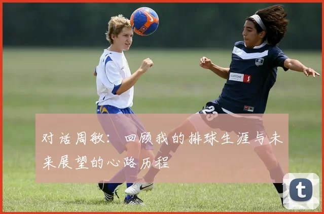 对话周敏：回顾我的排球生涯与未来展望的心路历程