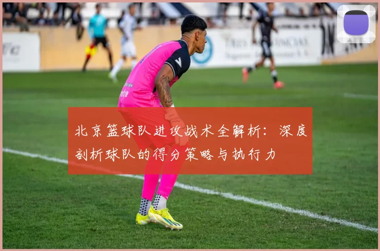 北京篮球队进攻战术全解析：深度剖析球队的得分策略与执行力