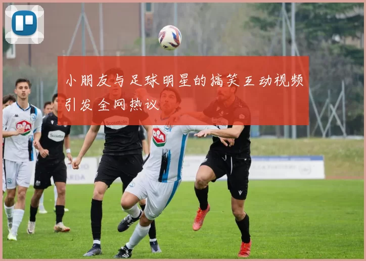 小朋友与足球明星的搞笑互动视频引发全网热议