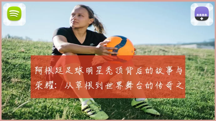 阿根廷足球明星秃顶背后的故事与荣耀：从草根到世界舞台的传奇之路
