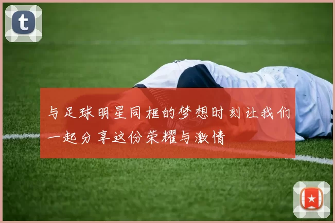 与足球明星同框的梦想时刻让我们一起分享这份荣耀与激情