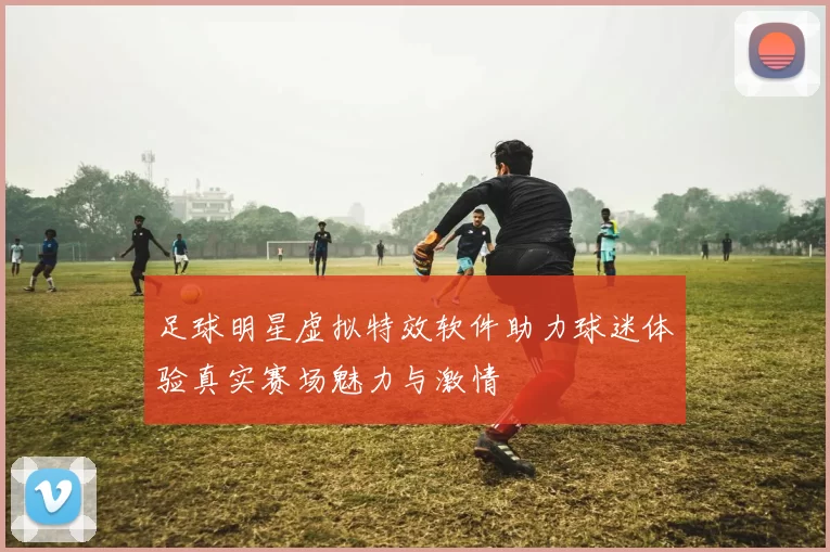 足球明星虚拟特效软件助力球迷体验真实赛场魅力与激情