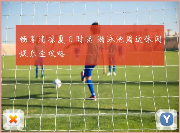 畅享清凉夏日时光 游泳池周边休闲娱乐全攻略