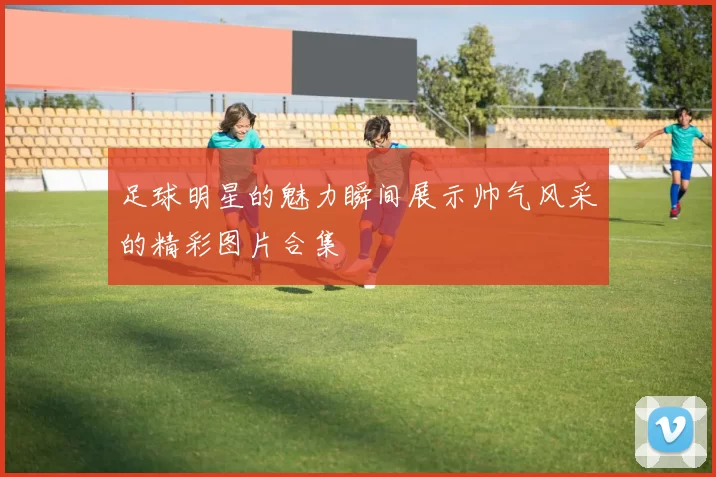足球明星的魅力瞬间展示帅气风采的精彩图片合集