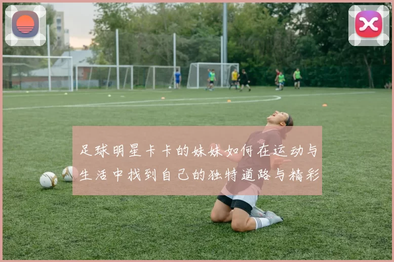 足球明星卡卡的妹妹如何在运动与生活中找到自己的独特道路与精彩人生