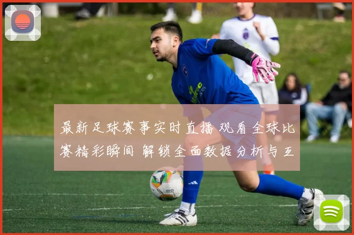 最新足球赛事实时直播 观看全球比赛精彩瞬间 解锁全面数据分析与互动体验