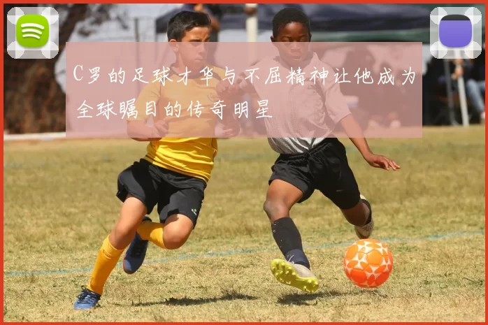 C罗的足球才华与不屈精神让他成为全球瞩目的传奇明星