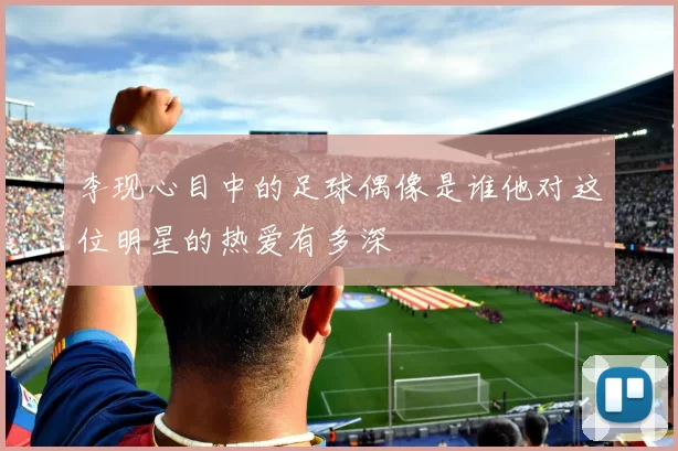 李现心目中的足球偶像是谁他对这位明星的热爱有多深