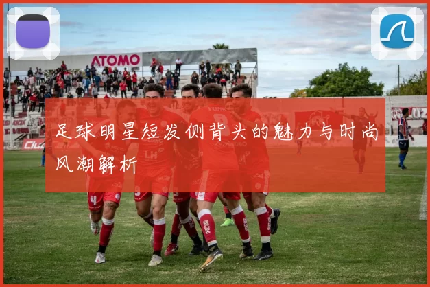 足球明星短发侧背头的魅力与时尚风潮解析
