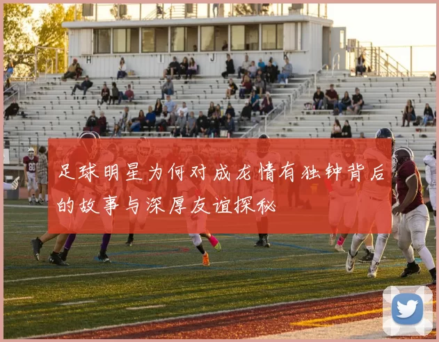 足球明星为何对成龙情有独钟背后的故事与深厚友谊探秘