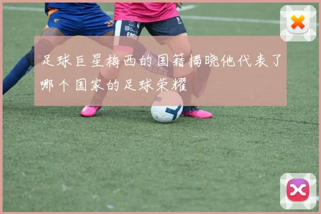 足球巨星梅西的国籍揭晓他代表了哪个国家的足球荣耀