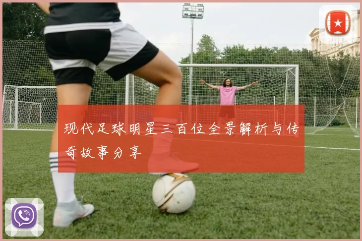 现代足球明星三百位全景解析与传奇故事分享