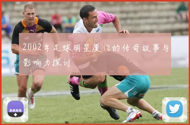 2002年足球明星厦门的传奇故事与影响力探讨
