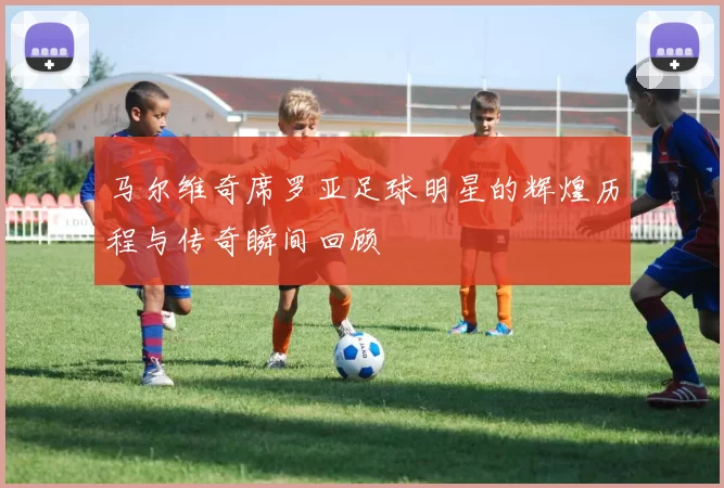 马尔维奇席罗亚足球明星的辉煌历程与传奇瞬间回顾