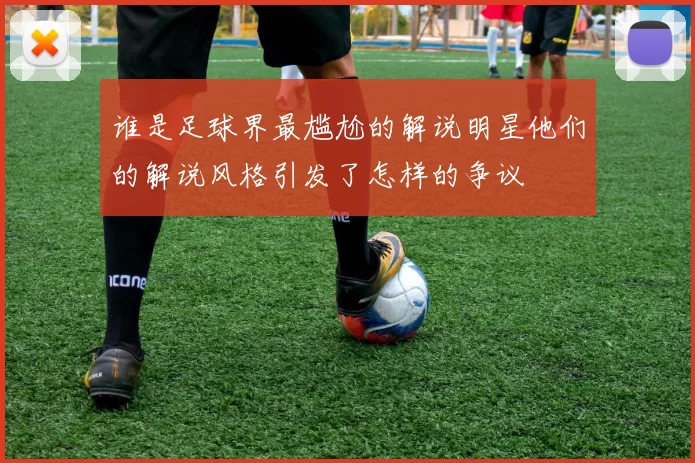 谁是足球界最尴尬的解说明星他们的解说风格引发了怎样的争议