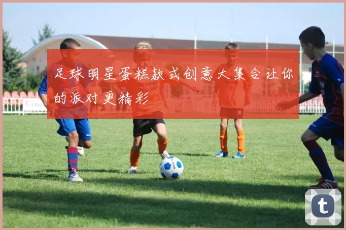 足球明星蛋糕款式创意大集合让你的派对更精彩
