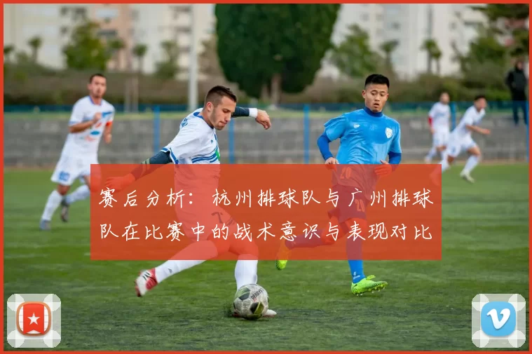 赛后分析：杭州排球队与广州排球队在比赛中的战术意识与表现对比