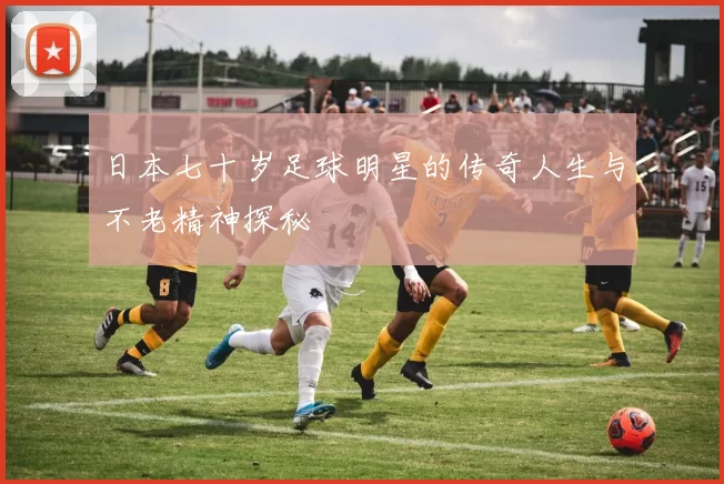 日本七十岁足球明星的传奇人生与不老精神探秘